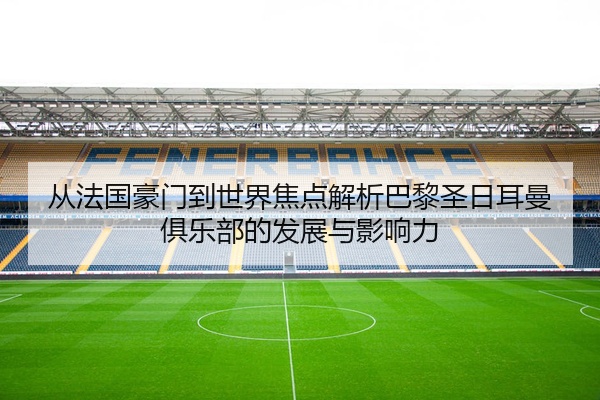 从法国豪门到世界焦点解析巴黎圣日耳曼俱乐部的发展与影响力