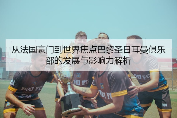 从法国豪门到世界焦点巴黎圣日耳曼俱乐部的发展与影响力解析