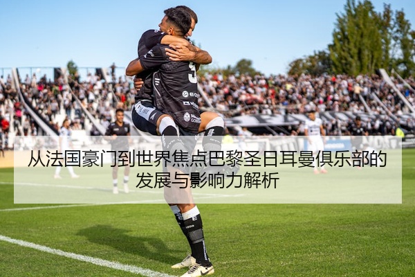 从法国豪门到世界焦点巴黎圣日耳曼俱乐部的发展与影响力解析