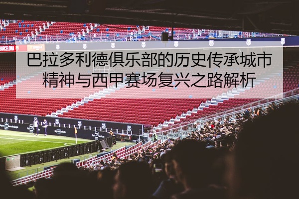巴拉多利德俱乐部的历史传承城市精神与西甲赛场复兴之路解析