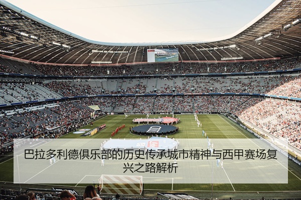 巴拉多利德俱乐部的历史传承城市精神与西甲赛场复兴之路解析