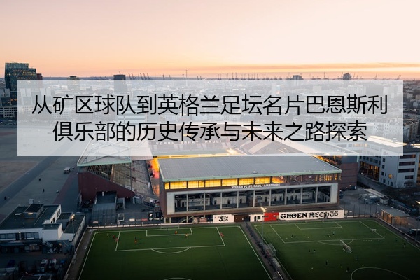 从矿区球队到英格兰足坛名片巴恩斯利俱乐部的历史传承与未来之路探索