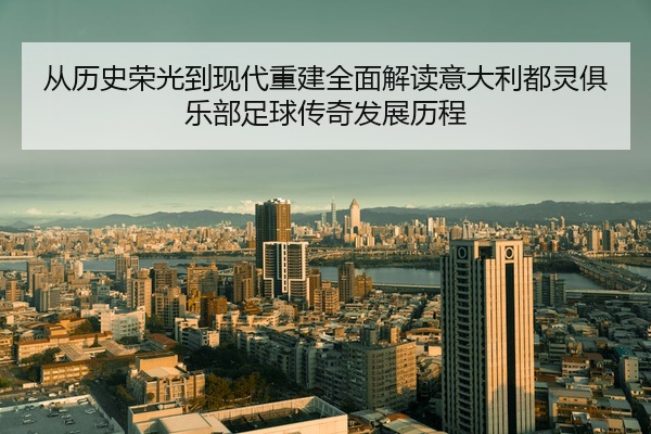 从历史荣光到现代重建全面解读意大利都灵俱乐部足球传奇发展历程