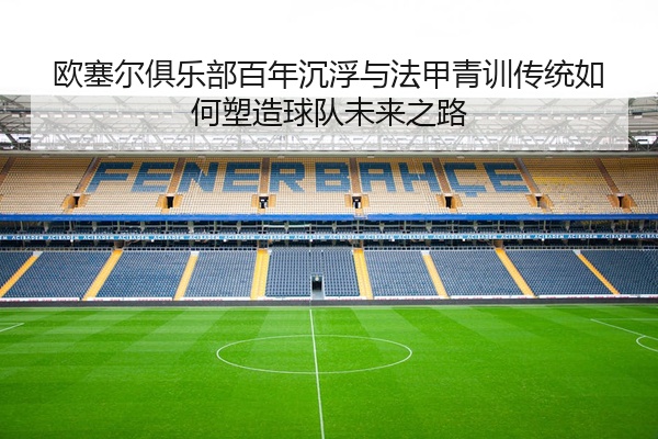 欧塞尔俱乐部百年沉浮与法甲青训传统如何塑造球队未来之路
