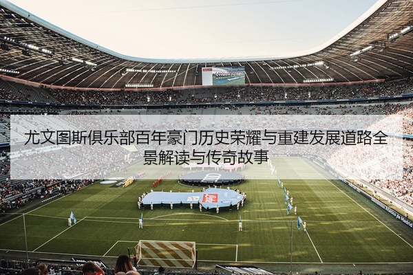 尤文图斯俱乐部百年豪门历史荣耀与重建发展道路全景解读与传奇故事