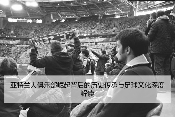 亚特兰大俱乐部崛起背后的历史传承与足球文化深度解读