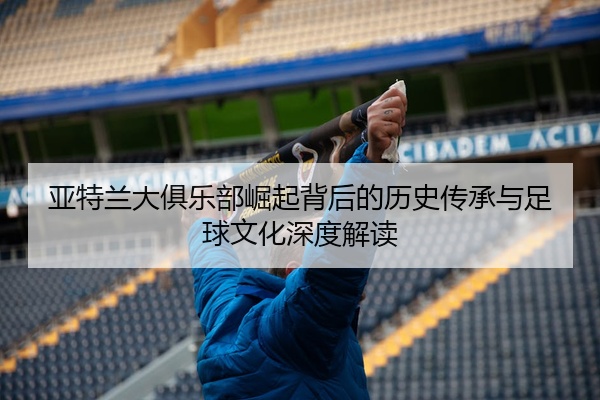 亚特兰大俱乐部崛起背后的历史传承与足球文化深度解读