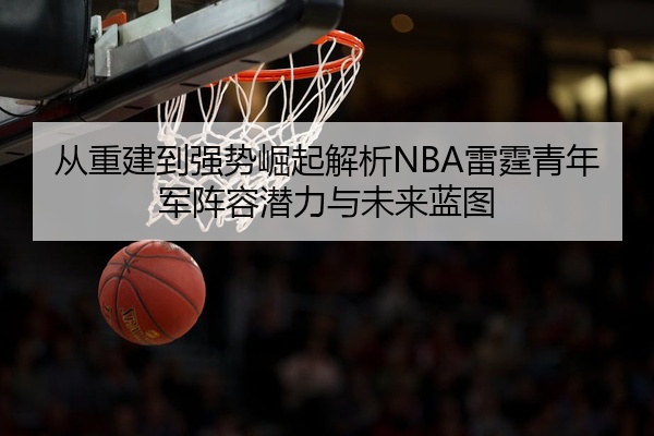 从重建到强势崛起解析NBA雷霆青年军阵容潜力与未来蓝图