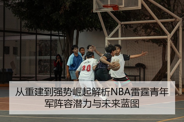 从重建到强势崛起解析NBA雷霆青年军阵容潜力与未来蓝图