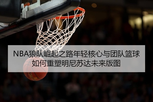 NBA狼队崛起之路年轻核心与团队篮球如何重塑明尼苏达未来版图
