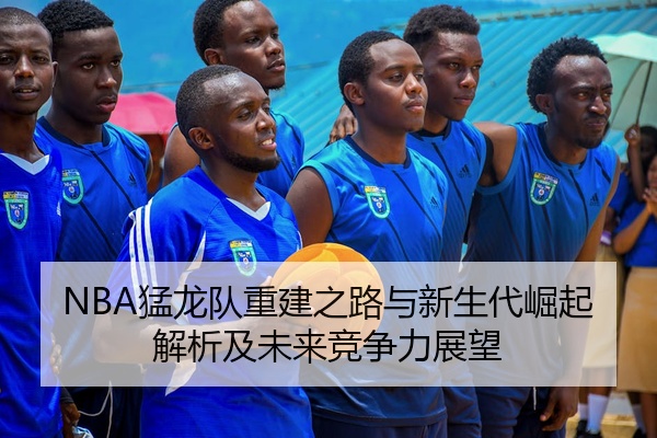 NBA猛龙队重建之路与新生代崛起解析及未来竞争力展望