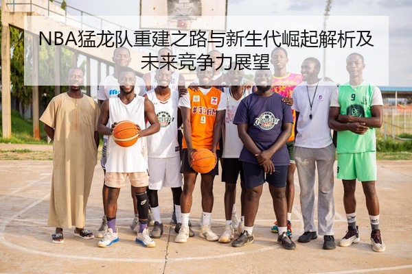 NBA猛龙队重建之路与新生代崛起解析及未来竞争力展望