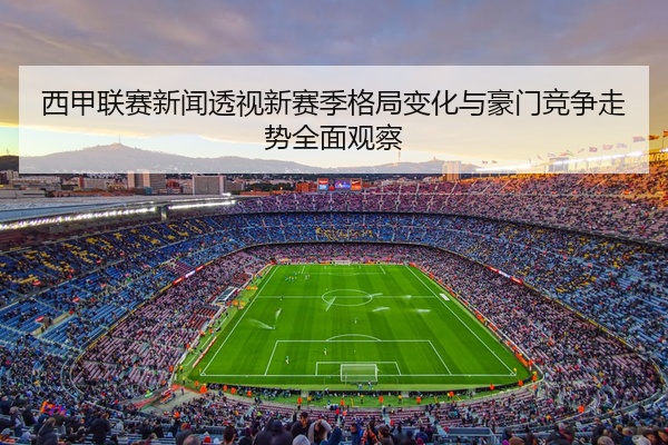 西甲联赛新闻透视新赛季格局变化与豪门竞争走势全面观察