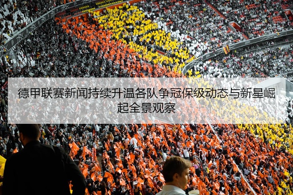 德甲联赛新闻持续升温各队争冠保级动态与新星崛起全景观察