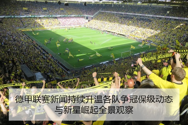 德甲联赛新闻持续升温各队争冠保级动态与新星崛起全景观察