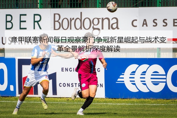 意甲联赛新闻每日观察豪门争冠新星崛起与战术变革全景解析深度解读