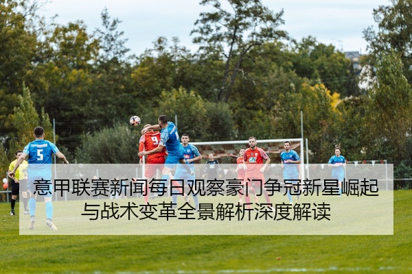 意甲联赛新闻每日观察豪门争冠新星崛起与战术变革全景解析深度解读