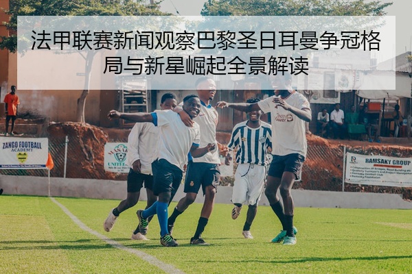 法甲联赛新闻观察巴黎圣日耳曼争冠格局与新星崛起全景解读