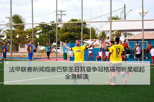 法甲联赛新闻观察巴黎圣日耳曼争冠格局与新星崛起全景解读