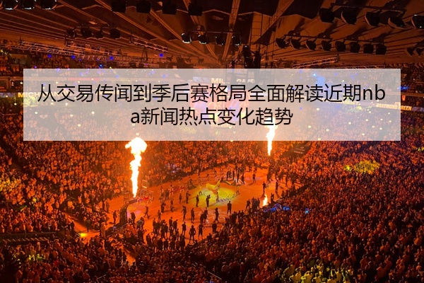 从交易传闻到季后赛格局全面解读近期nba新闻热点变化趋势
