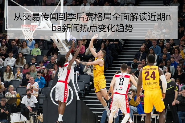 从交易传闻到季后赛格局全面解读近期nba新闻热点变化趋势