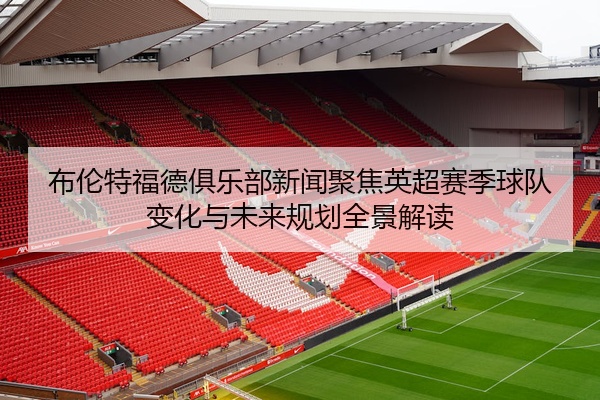 布伦特福德俱乐部新闻聚焦英超赛季球队变化与未来规划全景解读