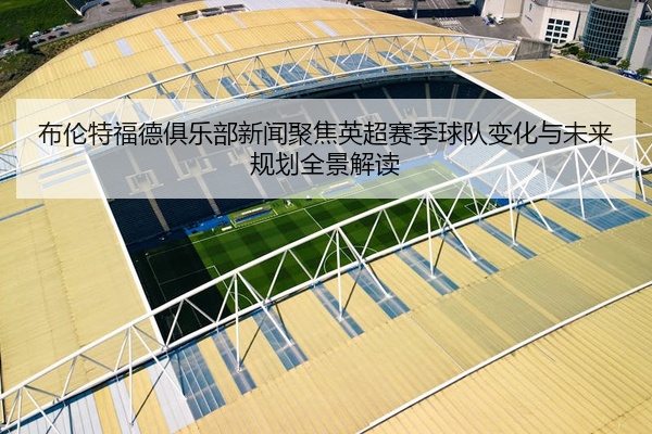 布伦特福德俱乐部新闻聚焦英超赛季球队变化与未来规划全景解读