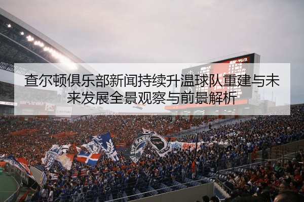 查尔顿俱乐部新闻持续升温球队重建与未来发展全景观察与前景解析