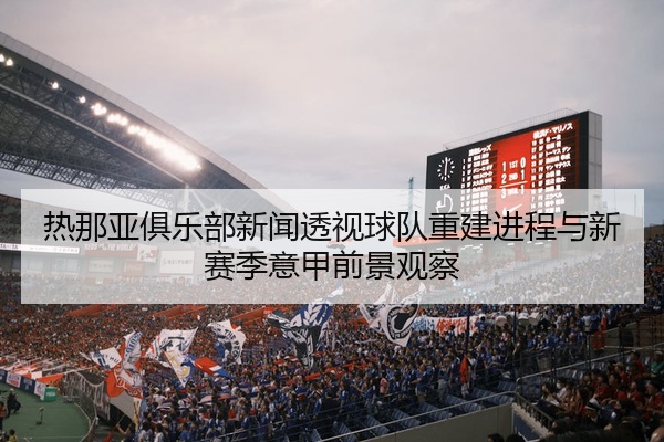 热那亚俱乐部新闻透视球队重建进程与新赛季意甲前景观察