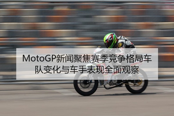 MotoGP新闻聚焦赛季竞争格局车队变化与车手表现全面观察