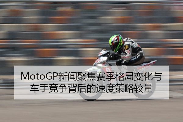 MotoGP新闻聚焦赛季格局变化与车手竞争背后的速度策略较量