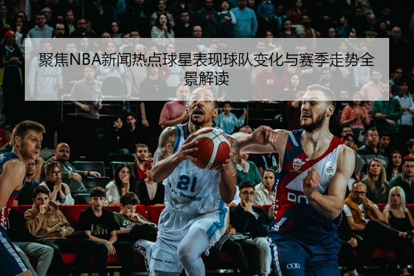 聚焦NBA新闻热点球星表现球队变化与赛季走势全景解读
