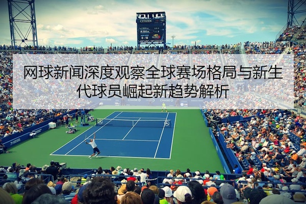 网球新闻深度观察全球赛场格局与新生代球员崛起新趋势解析