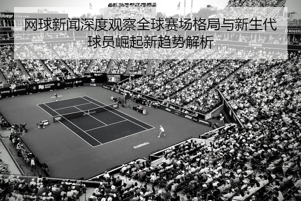 网球新闻深度观察全球赛场格局与新生代球员崛起新趋势解析