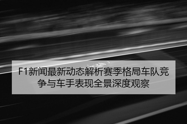 F1新闻最新动态解析赛季格局车队竞争与车手表现全景深度观察
