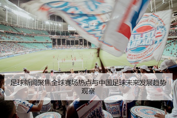 足球新闻聚焦全球赛场热点与中国足球未来发展趋势观察