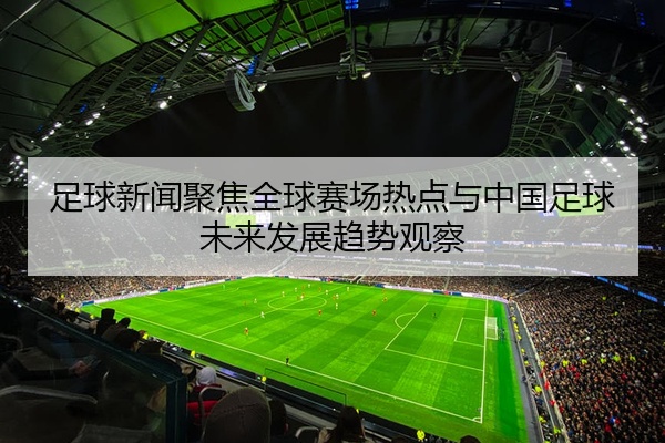 足球新闻聚焦全球赛场热点与中国足球未来发展趋势观察
