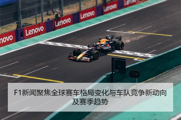 F1新闻聚焦全球赛车格局变化与车队竞争新动向及赛季趋势