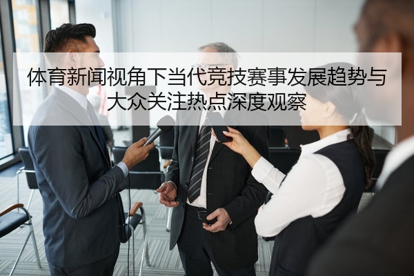 体育新闻视角下当代竞技赛事发展趋势与大众关注热点深度观察