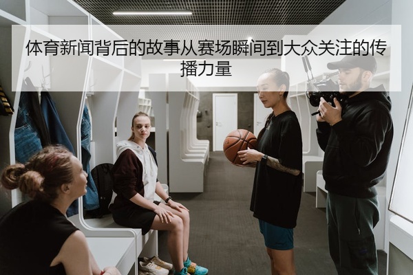 体育新闻背后的故事从赛场瞬间到大众关注的传播力量