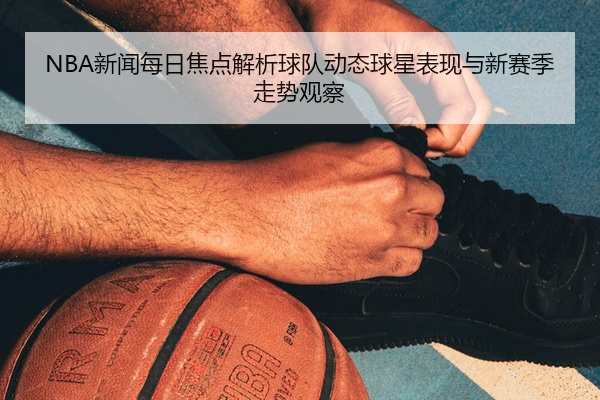 NBA新闻每日焦点解析球队动态球星表现与新赛季走势观察