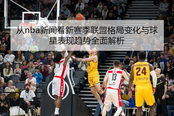 从nba新闻看新赛季联盟格局变化与球星表现趋势全面解析
