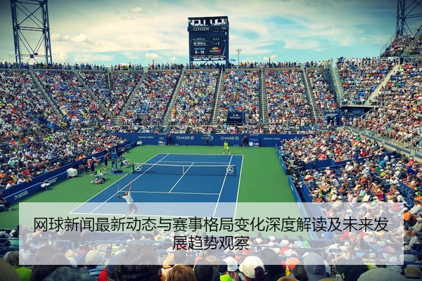 网球新闻最新动态与赛事格局变化深度解读及未来发展趋势观察