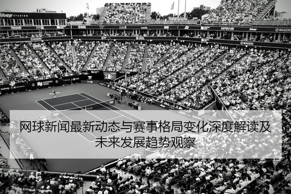 网球新闻最新动态与赛事格局变化深度解读及未来发展趋势观察