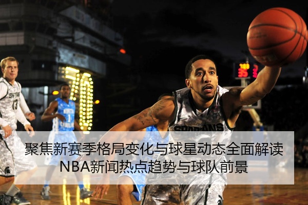 聚焦新赛季格局变化与球星动态全面解读NBA新闻热点趋势与球队前景