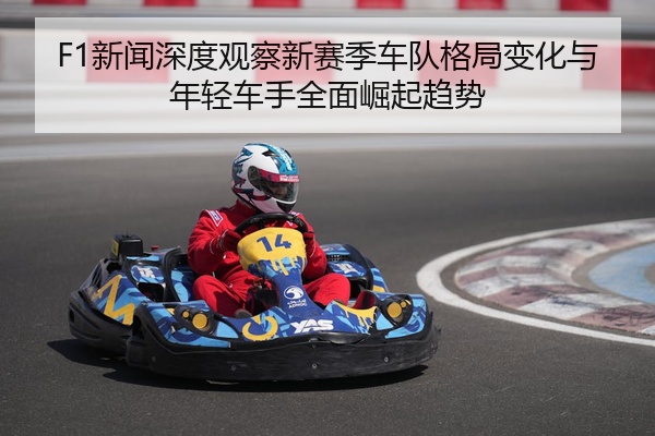F1新闻深度观察新赛季车队格局变化与年轻车手全面崛起趋势