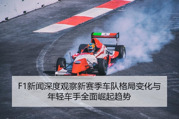 F1新闻深度观察新赛季车队格局变化与年轻车手全面崛起趋势