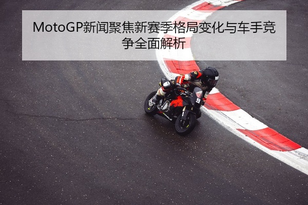 MotoGP新闻聚焦新赛季格局变化与车手竞争全面解析