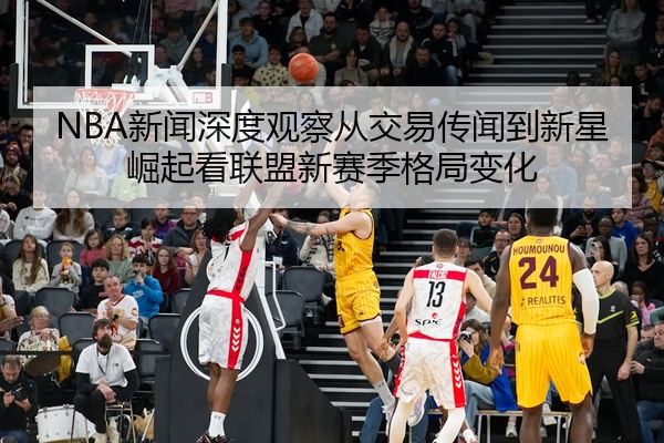 NBA新闻深度观察从交易传闻到新星崛起看联盟新赛季格局变化