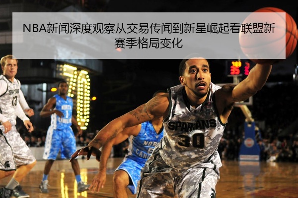 NBA新闻深度观察从交易传闻到新星崛起看联盟新赛季格局变化